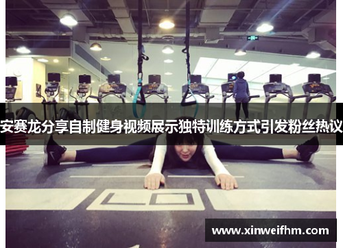安赛龙分享自制健身视频展示独特训练方式引发粉丝热议