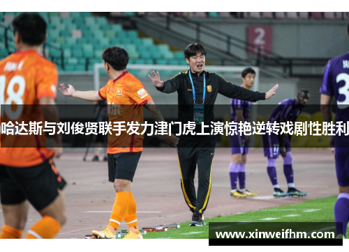哈达斯与刘俊贤联手发力津门虎上演惊艳逆转戏剧性胜利