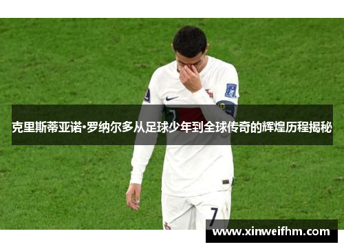 克里斯蒂亚诺·罗纳尔多从足球少年到全球传奇的辉煌历程揭秘