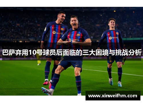 巴萨弃用10号球员后面临的三大困境与挑战分析