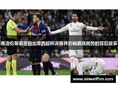 弗洛伦蒂诺亲自出席西超杯决赛并影响赛场局势的背后故事