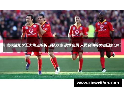 印澳决战前夕五大焦点解析 球队状态 战术布局 人员变动等关键因素分析
