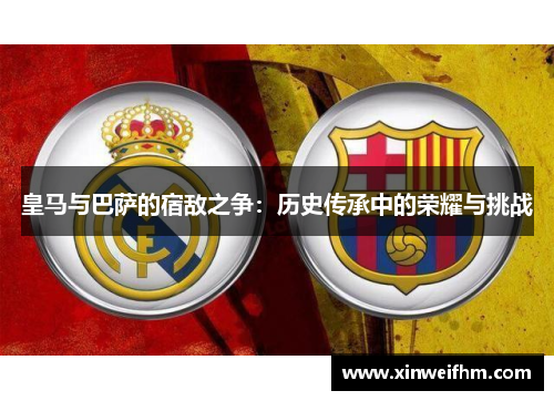 皇马与巴萨的宿敌之争：历史传承中的荣耀与挑战