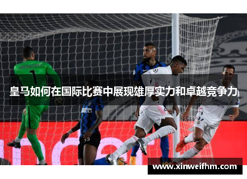 皇马如何在国际比赛中展现雄厚实力和卓越竞争力