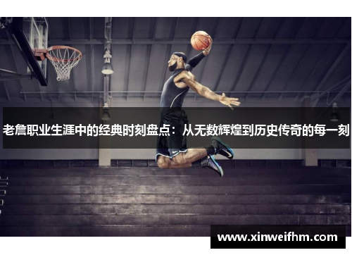老詹职业生涯中的经典时刻盘点：从无数辉煌到历史传奇的每一刻