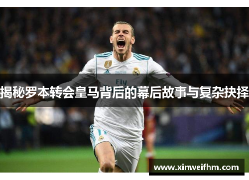 揭秘罗本转会皇马背后的幕后故事与复杂抉择
