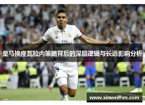 皇马换座瓦拉内策略背后的深层逻辑与长远影响分析
